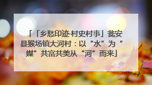 「乡愁印迹·村史村事」瓮安县猴场镇大河村：以“水”为“媒”共富共美从“河”而来