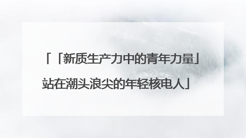 「新质生产力中的青年力量」站在潮头浪尖的年轻核电人