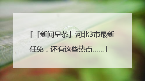 「新闻早茶」河北3市最新任免，还有这些热点……