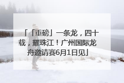 「重磅」一条龙，四十载，耀珠江！广州国际龙舟邀请赛6月1日见