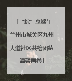 “粽”享端午 兰州市城关区九州大道社区共绘团结温馨画卷