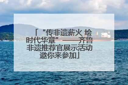 “传非遗薪火 绘时代华章”——齐鲁非遗推荐官展示活动邀你来参加
