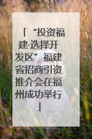 “投资福建·选择开发区”福建省招商引资推介会在福州成功举行