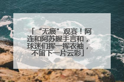 “无痕”观赛！阿连和阿苏握手言和，球迷们挥一挥衣袖，不留下一片云彩