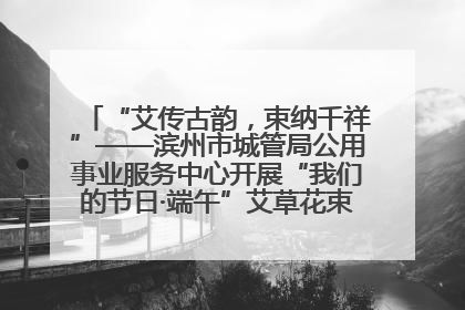 “艾传古韵，束纳千祥”——滨州市城管局公用事业服务中心开展“我们的节日·端午”艾草花束制作主题活动