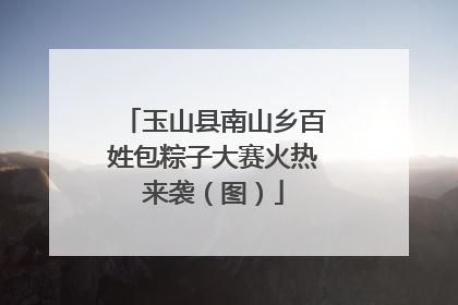 玉山县南山乡百姓包粽子大赛火热来袭（图）