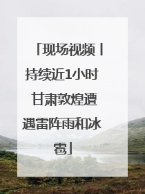 现场视频丨持续近1小时 甘肃敦煌遭遇雷阵雨和冰雹