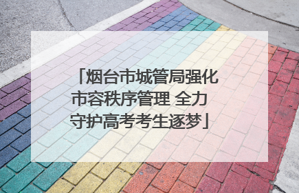 烟台市城管局强化市容秩序管理 全力守护高考考生逐梦