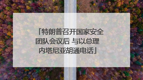 特朗普召开国家安全团队会议后 与以总理内塔尼亚胡通电话