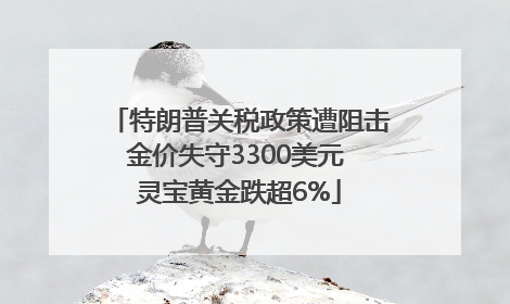 特朗普关税政策遭阻击金价失守3300美元 灵宝黄金跌超6%