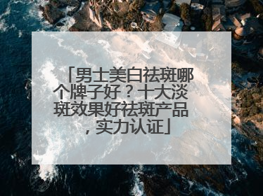 男士美白祛斑哪个牌子好？十大淡斑效果好祛斑产品，实力认证