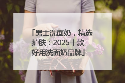 男士洗面奶，精选护肤：2025十款好用洗面奶品牌