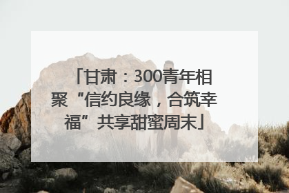甘肃：300青年相聚“信约良缘，合筑幸福”共享甜蜜周末