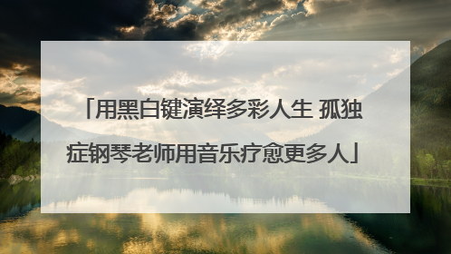 用黑白键演绎多彩人生 孤独症钢琴老师用音乐疗愈更多人