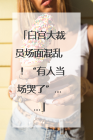白宫大裁员场面混乱！“有人当场哭了”……
