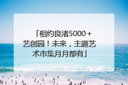 相约良渚5000＋艺创园！未来，主题艺术市集月月都有