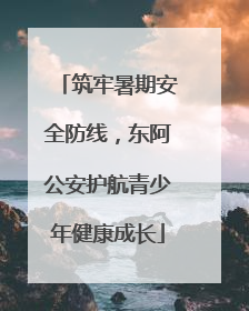筑牢暑期安全防线，东阿公安护航青少年健康成长