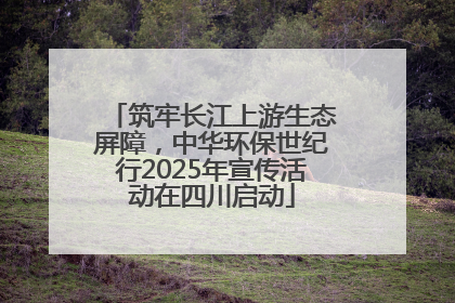 筑牢长江上游生态屏障，中华环保世纪行2025年宣传活动在四川启动