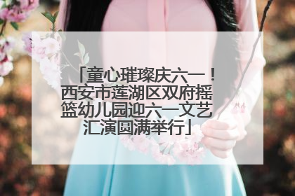 童心璀璨庆六一！西安市莲湖区双府摇篮幼儿园迎六一文艺汇演圆满举行