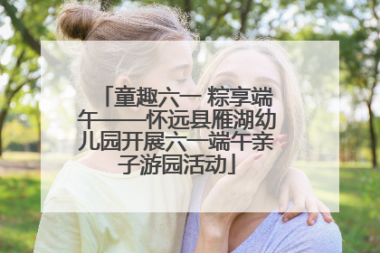 童趣六一 粽享端午——怀远县雁湖幼儿园开展六一端午亲子游园活动