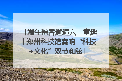 端午粽香邂逅六一童趣丨郑州科技馆奏响“科技+文化”双节和弦