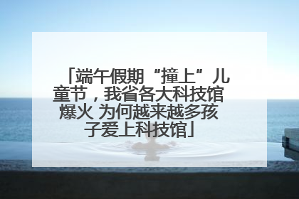 端午假期“撞上”儿童节，我省各大科技馆爆火 为何越来越多孩子爱上科技馆
