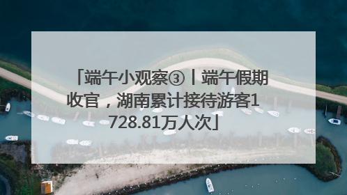端午小观察③丨端午假期收官，湖南累计接待游客1728.81万人次