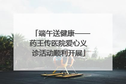 端午送健康——药王传医院爱心义诊活动顺利开展