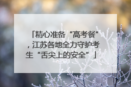 精心准备“高考餐”，江苏各地全力守护考生“舌尖上的安全”