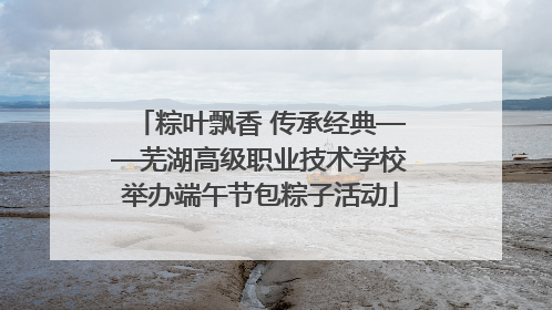粽叶飘香 传承经典——芜湖高级职业技术学校举办端午节包粽子活动