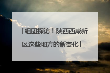 组团探访！陕西西咸新区这些地方的新变化