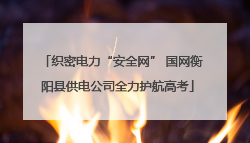 织密电力“安全网” 国网衡阳县供电公司全力护航高考