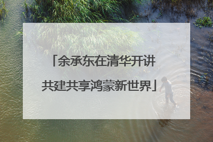 余承东在清华开讲 共建共享鸿蒙新世界