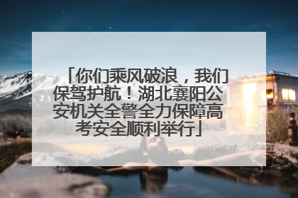 你们乘风破浪，我们保驾护航！湖北襄阳公安机关全警全力保障高考安全顺利举行