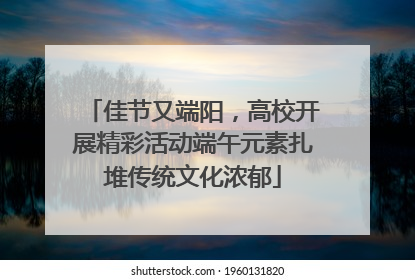 佳节又端阳，高校开展精彩活动端午元素扎堆传统文化浓郁
