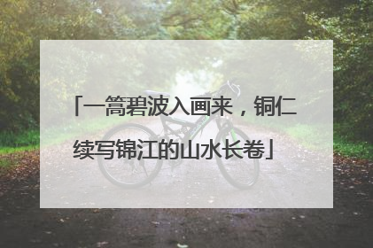 一篙碧波入画来，铜仁续写锦江的山水长卷