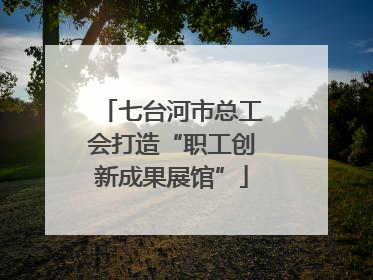 七台河市总工会打造“职工创新成果展馆”