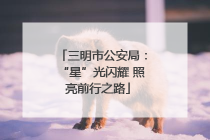 三明市公安局：“星”光闪耀 照亮前行之路
