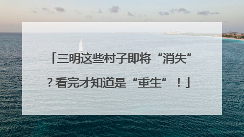 三明这些村子即将“消失”？看完才知道是“重生”！