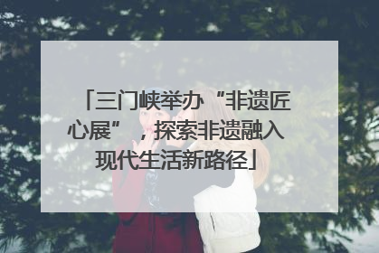 三门峡举办“非遗匠心展”，探索非遗融入现代生活新路径