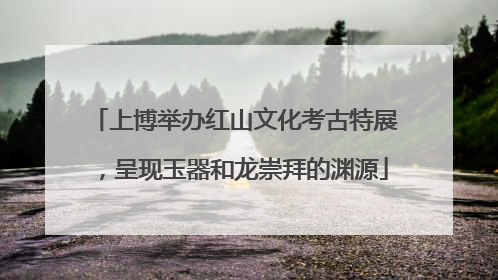 上博举办红山文化考古特展，呈现玉器和龙崇拜的渊源