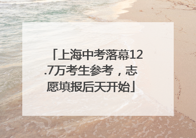 上海中考落幕12.7万考生参考，志愿填报后天开始