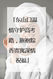 东山口温情守护高考路，旗袍粽香寄寓深情祝福