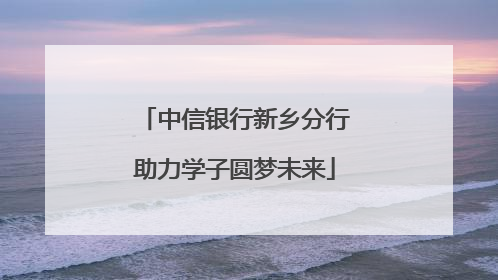 中信银行新乡分行助力学子圆梦未来