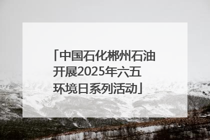 中国石化郴州石油开展2025年六五环境日系列活动