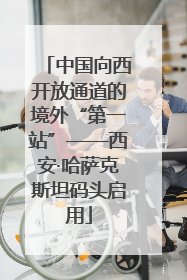 中国向西开放通道的境外“第一站”——西安·哈萨克斯坦码头启用