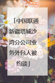 中国联通新疆塔城沙湾分公司业务外包人被约谈