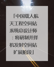中国载人航天工程空间站系统总设计师：将研制并择机发射空间站扩展舱段