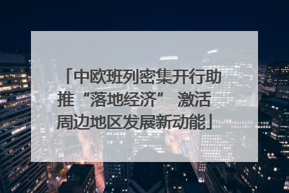 中欧班列密集开行助推“落地经济” 激活周边地区发展新动能