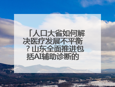 人口大省如何解决医疗发展不平衡？山东全面推进包括AI辅助诊断的“三张网”建设